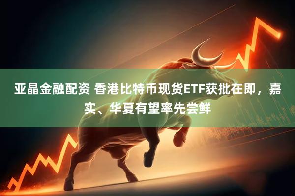 亚晶金融配资 香港比特币现货ETF获批在即，嘉实、华夏有望率先尝鲜