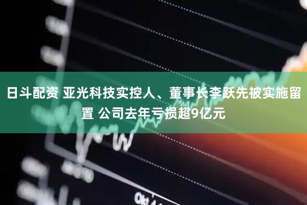 日斗配资 亚光科技实控人、董事长李跃先被实施留置 公司去年亏损超9亿元