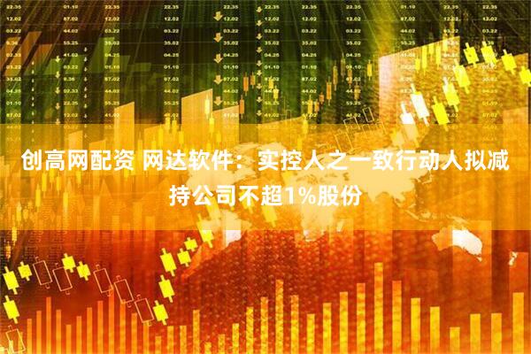 创高网配资 网达软件：实控人之一致行动人拟减持公司不超1%股份