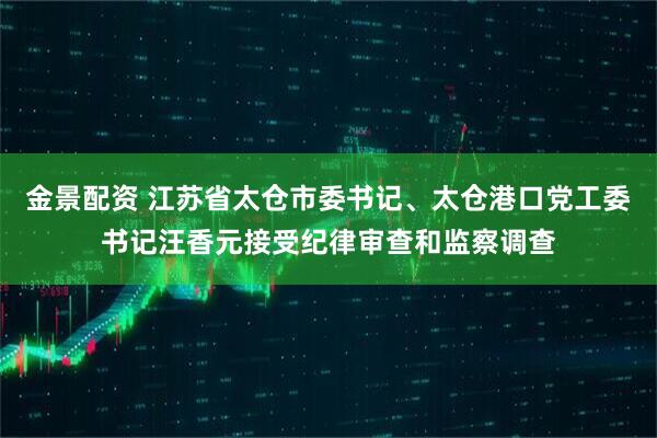 金景配资 江苏省太仓市委书记、太仓港口党工委书记汪香元接受纪律审查和监察调查