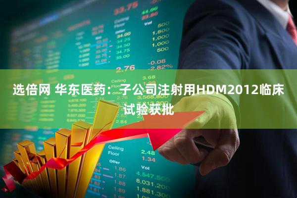 选倍网 华东医药：子公司注射用HDM2012临床试验获批