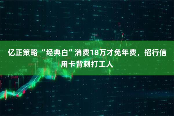 亿正策略 “经典白”消费18万才免年费，招行信用卡背刺打工人