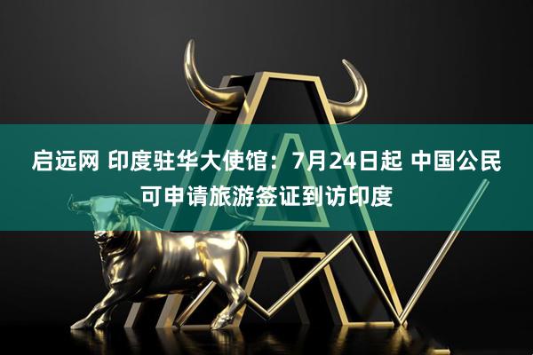 启远网 印度驻华大使馆：7月24日起 中国公民可申请旅游签证到访印度