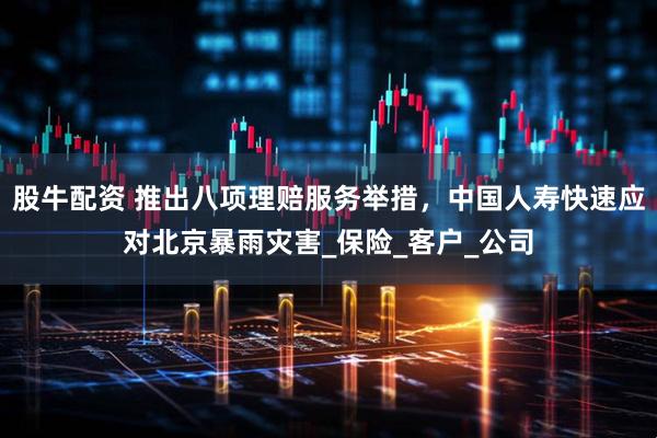 股牛配资 推出八项理赔服务举措，中国人寿快速应对北京暴雨灾害_保险_客户_公司