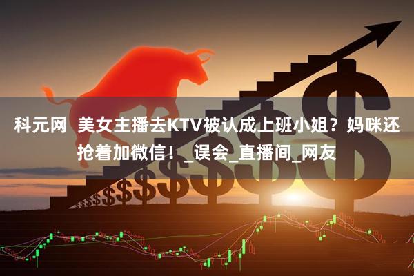 科元网  美女主播去KTV被认成上班小姐？妈咪还抢着加微信！_误会_直播间_网友