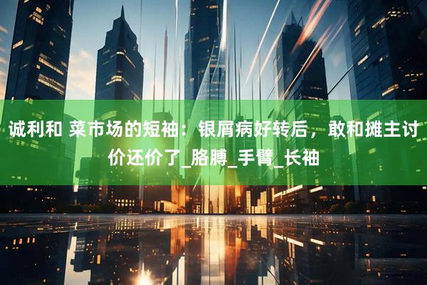 诚利和 菜市场的短袖：银屑病好转后，敢和摊主讨价还价了_胳膊_手臂_长袖
