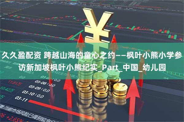 久久盈配资 跨越山海的童心之约——枫叶小熊小学参访新加坡枫叶小熊纪实_Part_中国_幼儿园