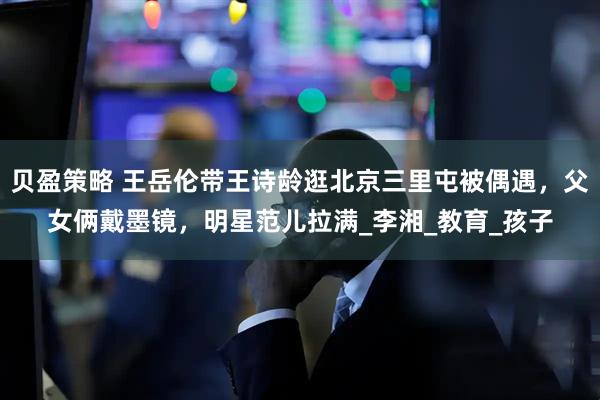 贝盈策略 王岳伦带王诗龄逛北京三里屯被偶遇，父女俩戴墨镜，明星范儿拉满_李湘_教育_孩子