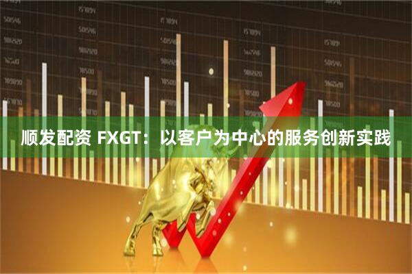 顺发配资 FXGT：以客户为中心的服务创新实践