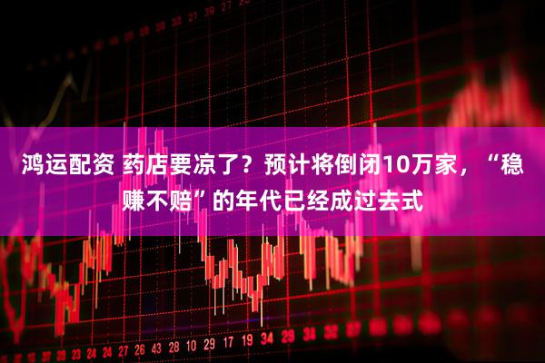 鸿运配资 药店要凉了？预计将倒闭10万家，“稳赚不赔”的年代已经成过去式