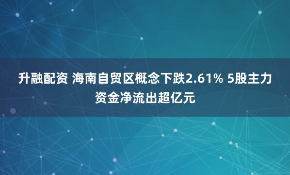 升融配资 海南自贸区概念下跌2.61% 5股主力资金净流出超亿元