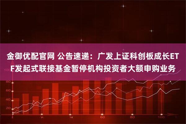 金御优配官网 公告速递：广发上证科创板成长ETF发起式联接基金暂停机构投资者大额申购业务