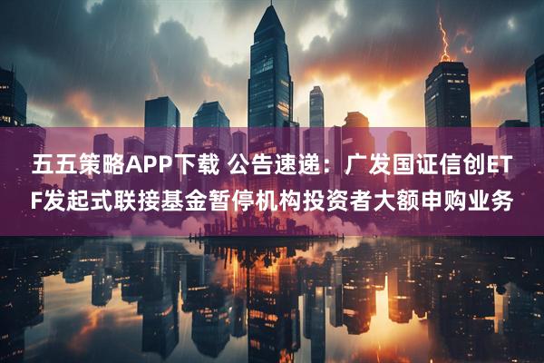 五五策略APP下载 公告速递：广发国证信创ETF发起式联接基金暂停机构投资者大额申购业务