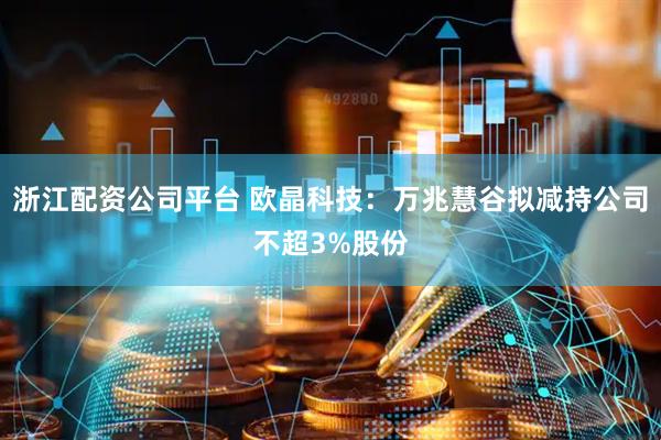 浙江配资公司平台 欧晶科技：万兆慧谷拟减持公司不超3%股份