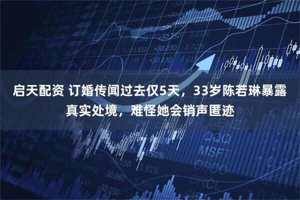 启天配资 订婚传闻过去仅5天，33岁陈若琳暴露真实处境，难怪她会销声匿迹