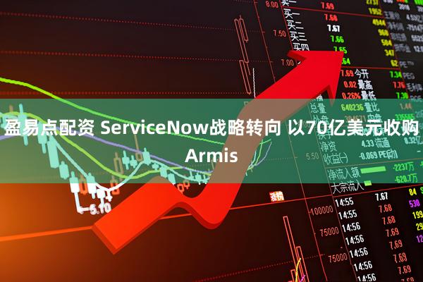 盈易点配资 ServiceNow战略转向 以70亿美元收购Armis