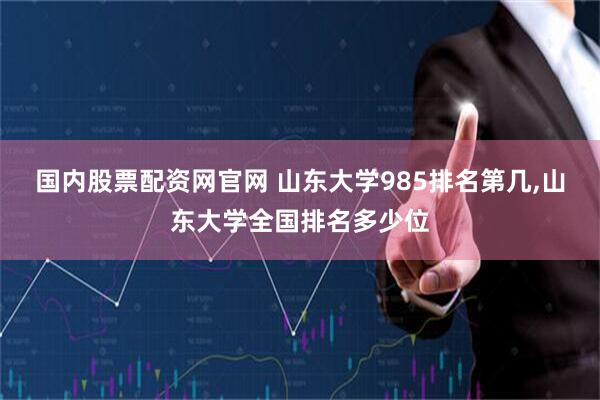 国内股票配资网官网 山东大学985排名第几,山东大学全国排名多少位