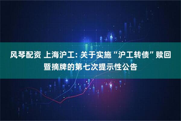 风琴配资 上海沪工: 关于实施“沪工转债”赎回暨摘牌的第七次提示性公告