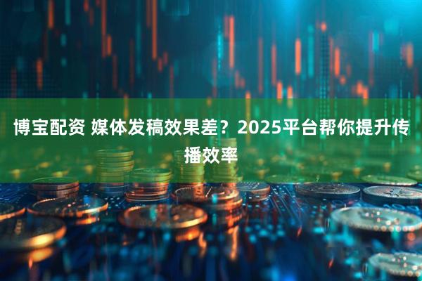 博宝配资 媒体发稿效果差？2025平台帮你提升传播效率