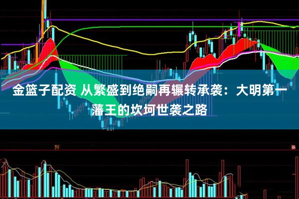 金篮子配资 从繁盛到绝嗣再辗转承袭：大明第一藩王的坎坷世袭之路