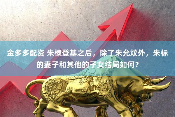 金多多配资 朱棣登基之后，除了朱允炆外，朱标的妻子和其他的子女结局如何？